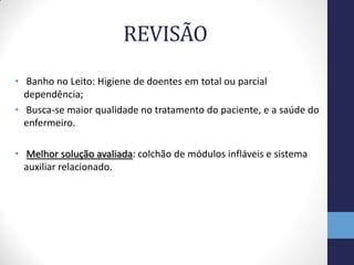 REVISÃO
• Banho no Leito: Higiene de doentes em total ou parcial
  dependência;
• Busca-se maior qualidade no tratamento do paciente, e a saúde do
  enfermeiro.

• Melhor solução avaliada: colchão de módulos infláveis e sistema
  auxiliar relacionado.
 