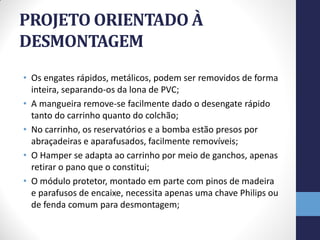 PROJETO ORIENTADO À
DESMONTAGEM
• Os engates rápidos, metálicos, podem ser removidos de forma
  inteira, separando-os da lona de PVC;
• A mangueira remove-se facilmente dado o desengate rápido
  tanto do carrinho quanto do colchão;
• No carrinho, os reservatórios e a bomba estão presos por
  abraçadeiras e aparafusados, facilmente removíveis;
• O Hamper se adapta ao carrinho por meio de ganchos, apenas
  retirar o pano que o constitui;
• O módulo protetor, montado em parte com pinos de madeira
  e parafusos de encaixe, necessita apenas uma chave Philips ou
  de fenda comum para desmontagem;
 