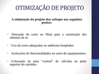 OTIMIZAÇÃO DE PROJETO
   A otimização do projeto deu enfoque nos seguintes
                        pontos:


• Alteração do corte no filme para a construção das
 câmaras de ar.

• Uso de cores adequadas ao ambiente hospitalar.

• Acréscimo de funcionalidades ao carro de equipamentos.

• Colocação de uma “central” de válvulas na parte
 superior do carrinho.
 