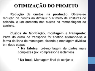 OTIMIZAÇÃO DO PROJETO
      Redução de custos na produção: Obteve-se
redução de custos ao diminuir o número de costuras do
colchão, e um aumento nos custos na remodelagem do
carrinho.

     Custos de fabricação, montagem e transporte:
Parte do custo de transporte foi abatido alterando-se a
forma da linha de montagem, ficando a montagem dividida
em duas etapas
           * Na fábrica: pré-montagem de partes mais
           complexas (ex: compressor e isolantes) .

         * No local: Montagem final do conjunto
 