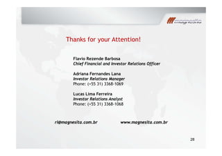 Thanks for your Attention!
Flavio Rezende Barbosa
y
Chief Financial and Investor Relations Officer
Adriana Fernandes Lana
I t R l ti M gInvestor Relations Manager
Phone: (+55 31) 3368-1069
Lucas Lima Ferreira
Investor Relations Analyst
Phone: (+55 31) 3368-1068
ri@magnesita.com.br www.magnesita.com.br
2828
 