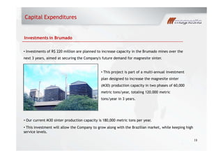 18
Investments in Brumado
Investments of R$ 220 million are planned to increase capacity in the Brumado mines over the
next 3 years, aimed at securing the Company's future demand for magnesite sinter.
This project is part of a multi-annual investment
plan designed to increase the magnesite sinter
(M30) production capacity in two phases of 60,000
metric tons/year, totaling 120,000 metric
tons/year in 3 years.
Our current M30 sinter production capacity is 180,000 metric tons per year.
This investment will allow the Company to grow along with the Brazilian market, while keeping high
service levels.
Capital Expenditures
 