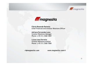 Flávio Rezende Barbosa
Chief Financial and Investor Relations Officer
Adriana Fernandes Lana
Investor Relations Manager
Phone: (+55 31) 3368-1069
Lucas Lima Ferreira
Investor Relations Analyst
Phone: (+55 31) 3368-1068
ri@magnesita.com www.magnesita.com/ri
21
 