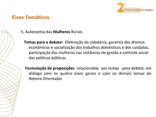 Eixos Temáticos
5. Autonomia das Mulheres Rurais.
Temas para o debate: Efetivação da cidadania, garantia dos direitos
econômicos e socialização dos trabalhos domésticos e dos cuidados,
participação das mulheres nas instâncias de gestão e controle social
das políticas públicas
Formulação de proposições relacionadas aos temas para debate, em
diálogo com os quatro eixos gerais e com os demais temas do
Roteiro Orientador
 
