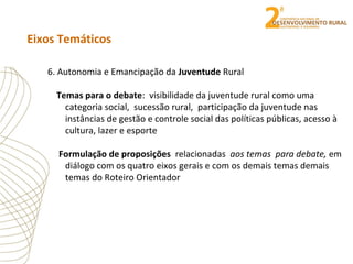 Eixos Temáticos
6. Autonomia e Emancipação da Juventude Rural
Temas para o debate: visibilidade da juventude rural como uma
categoria social, sucessão rural, participação da juventude nas
instâncias de gestão e controle social das políticas públicas, acesso à
cultura, lazer e esporte
Formulação de proposições relacionadas aos temas para debate, em
diálogo com os quatro eixos gerais e com os demais temas demais
temas do Roteiro Orientador
 