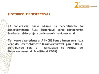HISTÓRICO E PERSPECTIVAS
2ª Conferência: passo adiante na concretização do
Desenvolvimento Rural Sustentável como componente
fundamental do projeto de desenvolvimento nacional
Tem como antecedente a 1ª CNDRSS que afirmou uma nova
visão do Desenvolvimento Rural Sustentável para o Brasil,
contribuindo para a formulação da Política de
Desenvolvimento do Brasil Rural (PDBR)
 