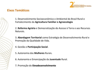 Eixos Temáticos
1. Desenvolvimento Socioeconômico e Ambiental do Brasil Rural e
Fortalecimento da Agricultura Familiar e Agroecologia
2. Reforma Agrária e Democratização do Acesso à Terra e aos Recursos
Naturais.
3. Abordagem Territorial como Estratégia de Desenvolvimento Rural e
Promoção da Qualidade de Vida.
4. Gestão e Participação Social.
5. Autonomia das Mulheres Rurais.
6. Autonomia e Emancipação da Juventude Rural.
7. Promoção do EtnodesenvolvimentoEtnodesenvolvimento
 