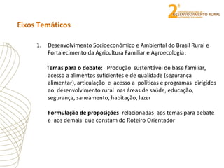 Eixos Temáticos
1. Desenvolvimento Socioeconômico e Ambiental do Brasil Rural e
Fortalecimento da Agricultura Familiar e Agroecologia:
Temas para o debate: Produção sustentável de base familiar,
acesso a alimentos suficientes e de qualidade (segurança
alimentar), articulação e acesso a políticas e programas dirigidos
ao desenvolvimento rural nas áreas de saúde, educação,
segurança, saneamento, habitação, lazer
Formulação de proposições relacionadas aos temas para debate
e aos demais que constam do Roteiro Orientador
 