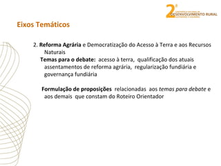 Eixos Temáticos
2. Reforma Agrária e Democratização do Acesso à Terra e aos Recursos
Naturais
Temas para o debate: acesso à terra, qualificação dos atuais
assentamentos de reforma agrária, regularização fundiária e
governança fundiária
Formulação de proposições relacionadas aos temas para debate e
aos demais que constam do Roteiro Orientador
 