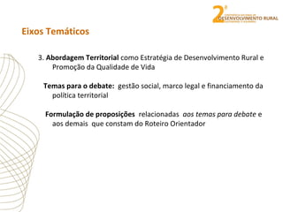 Eixos Temáticos
3. Abordagem Territorial como Estratégia de Desenvolvimento Rural e
Promoção da Qualidade de Vida
Temas para o debate: gestão social, marco legal e financiamento da
política territorial
Formulação de proposições relacionadas aos temas para debate e
aos demais que constam do Roteiro Orientador
 