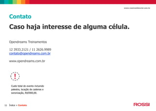 www.rossiresidencial.com.br

Contato

Caso haja interesse de alguma célula.
Opendreams Treinamentos
12 3933.2121 / 11 2626.9989
contato@opendreams.com.br
www.opendreams.com.br

Custo total do evento incluindo
palestra, locação de cadeiras e
sonorização, R$5900,00.

11

Índice > Contato

 