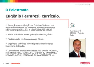 www.rossiresidencial.com.br

O Palestrante

Eugênio Ferrarezi, currículo.
 Formação e especialização em Coaching Sistêmico pela
Meta –Kommunikation da Alemanha, com reconhecimento
Internacional pela Coaches & Coachusbildungs Intitute.
 Master Practitioner em Programação Neurolinguística.
 Pós Graduação em Psicopedagogia Clínica.
 Engenheiro Eletrônico formado pela Escola Federal de
Engenharia de Itajubá.
 Conferencista e cursos ministrados para EATON, FACCHINI,
FERNANDEZ MERA, EUROFARMA, UNIMED, TV VANGUARDA,
RODONES, ROCHE, PETROBRAS, TV, BANDEIRANTES, etc.

4

Índice > O Palestrante

Autor do Livro “O
CÉREBRO – Fonte do
Poder.

 