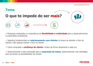 www.rossiresidencial.com.br

Tema

O que te impede de ser mais?

 Mudanças aceleradas e a importância da flexibilidade e criatividade para o desenvolvimento

e crescimento profissional.

 Aspectos fundamentais no relacionamento com clientes na busca de atender o foco do
cliente e não apenas manter o foco no cliente.
 Como conquistar a confiança do cliente e tratar de forma situacional a cada um.
 Desenvolvendo a auto motivação para a superação de metas, desenvolvendo uma estratégia
para aumentar as possibilidades de vendas.

6

Índice > Tema

 
