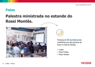 www.rossiresidencial.com.br

Fotos

Palestra ministrada no estande do
Rossi Montês.

Presença de 50 corretores das
imobiliárias que são parceiras da
Rossi no Vale do Paraíba.
 Lopes
 Nova Freitas
 Rossi Vendas

8

Índice > Fotos

 