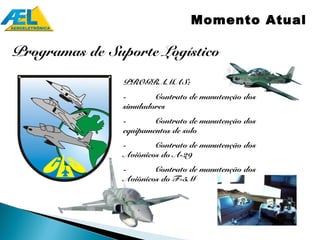 Momento Atual

Programas de Suporte Logístico

                PROGRAMAS:
                -       Contrato de manutenção dos
                simuladores
                -       Contrato de manutenção dos
                equipamentos de solo
                -       Contrato de manutenção dos
                Aviônicos do A-29
                -       Contrato de manutenção dos
                Aviônicos do F-5M
 