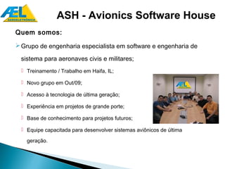 ASH - Avionics Software House
Quem somos:
 Grupo de engenharia especialista em software e engenharia de

 sistema para aeronaves civis e militares;
   Treinamento / Trabalho em Haifa, IL;

   Novo grupo em Out/09;

   Acesso à tecnologia de última geração;

   Experiência em projetos de grande porte;

   Base de conhecimento para projetos futuros;

   Equipe capacitada para desenvolver sistemas aviônicos de última

    geração.
 