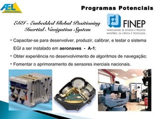 Programas Potenciais

 EGI - Embedded Global Positioning
    Inertial Navigation System
• Capacitar-se para desenvolver, produzir, calibrar, e testar o sistema
 EGI a ser instalado em aeronaves - A-1;
• Obter experiência no desenvolvimento de algoritmos de navegação;
• Fomentar o aprimoramento de sensores inerciais nacionais.
 