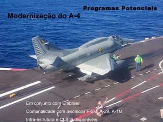 Programas Potenciais
Modernização do A-4




    • Em conjunto com Embraer
    • Comunalidade com aviônicos F-5M, A-29, A-1M
    • Infra-estrutura e CLS já disponíveis
 