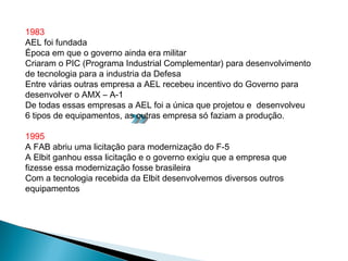 1983
AEL foi fundada
Época em que o governo ainda era militar
Criaram o PIC (Programa Industrial Complementar) para desenvolvimento
de tecnologia para a industria da Defesa
Entre várias outras empresa a AEL recebeu incentivo do Governo para
desenvolver o AMX – A-1
De todas essas empresas a AEL foi a única que projetou e desenvolveu
6 tipos de equipamentos, as outras empresa só faziam a produção.

1995
A FAB abriu uma licitação para modernização do F-5
A Elbit ganhou essa licitação e o governo exigiu que a empresa que
fizesse essa modernização fosse brasileira
Com a tecnologia recebida da Elbit desenvolvemos diversos outros
equipamentos
 