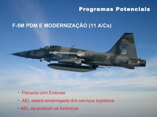 Programas Potenciais


F-5M PDM E MODERNIZAÇÃO (11 A/Cs)




 • Parceria com Embraer
 • AEL estará encarregada dos serviços logísticos
 • AEL vai produzir os Aviônicos
 