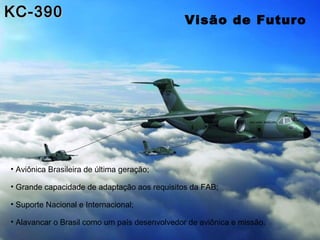 KC-390                                         Visão de Futuro




• Aviônica Brasileira de última geração;

• Grande capacidade de adaptação aos requisitos da FAB;

• Suporte Nacional e Internacional;

• Alavancar o Brasil como um país desenvolvedor de aviônica e missão.
 