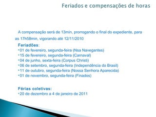 A compensação será de 13min, prorrogando o final do expediente, para
as 17h58min, vigorando até 12/11/2010
 Feriadões:
 01 de fevereiro, segunda-feira (Nsa Navegantes)
 15 de fevereiro, segunda-feira (Carnaval)
 04 de junho, sexta-feira (Corpus Christi)
 06 de setembro, segunda-feira (Independência do Brasil)
 11 de outubro, segunda-feira (Nossa Senhora Aparecida)
 01 de novembro, segunda-feira (Finados)




 Férias coletivas:
 20 de dezembro a 4 de janeiro de 2011
 