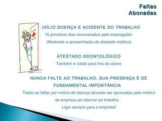 Faltas
                                                       Abonadas

       AUXÍLIO DOENÇA E ACIDENTE DO TRABALHO
           15 primeiros dias remunerados pelo empregador
            (Mediante a apresentação do atestado médico)


                  ATESTADO ODONTOLÓGICO
                 Também é valido para fins de abono


    NUNCA FALTE AO TRABALHO, SUA PRESENÇA É DE
                FUNDAMENTAL IMPORTÂNCIA
Todas as faltas por motivo de doença deverão ser aprovadas pelo médico
                 da empresa ao retornar ao trabalho.
                    Ligar sempre para a empresa!
 