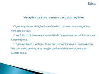Violações da ética causam dano aos negócios


 Ignorar qualquer violação ética não é bom para os nossos negócios,
nem para os seus.
  Você tem o direito e a responsabilidade de preservar seus interesses na
Aeroeletrônica.
  Caso aconteça a violação de normas, procedimentos ou conduta ética,
fale com o seu gerente, e se desejar confidencialidade total, entre em
contato com a
 