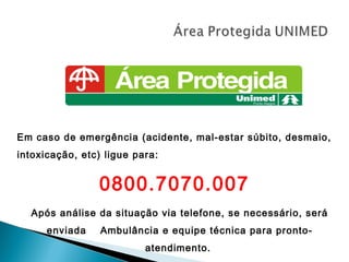 Em caso de emergência (acidente, mal-estar súbito, desmaio,
intoxicação, etc) ligue para:


                0800.7070.007
  Após análise da situação via telefone, se necessário, será
      enviada    Ambulância e equipe técnica para pronto-
                          atendimento.
 