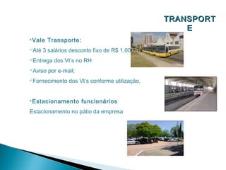 TRANSPORT
                                                     E
Vale    Transporte:
Até   3 salários desconto fixo de R$ 1,00;
Entrega   dos Vt’s no RH
Aviso   por e-mail;
Fornecimento    dos Vt’s conforme utilização.


Estacionamento        funcionários
Estacionamento no pátio da empresa
 