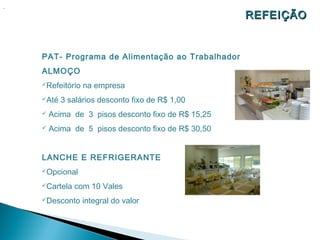 .
                                                     REFEIÇÃO


    PAT- Programa de Alimentação ao Trabalhador
    ALMOÇO
    Refeitório   na empresa
    Até   3 salários desconto fixo de R$ 1,00
       Acima de 3 pisos desconto fixo de R$ 15,25
       Acima de 5 pisos desconto fixo de R$ 30,50


    LANCHE E REFRIGERANTE
    Opcional

    Cartela   com 10 Vales
    Desconto     integral do valor
 