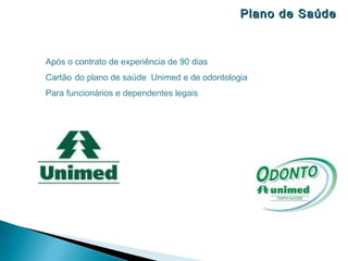 Plano de Saúde



Após o contrato de experiência de 90 dias
Cartão do plano de saúde Unimed e de odontologia
Para funcionários e dependentes legais
 