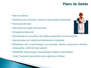 Plano de Saúde


   Não há carência
   Cobertura para consultas, exames e internações hospitalares
   Pronto-atendimento
   Internação em quarto semi-privativo
   Abrangência Nacional
   Atendimento em consultório do médico cooperado com livre escolha
   Atendimentos com cobertura Ambulatorial e Hospitalar
   Modalidade com co-participação em consultas, fisiatria, acupuntura, foniatria
    e psiquiatria, conforme faixa salarial
   TERAPIAS: Radioterapia, Quimioterapia, Diálise e Hemodiálise
   Inclui Transporte aeromédico para urgências no Brasil
 