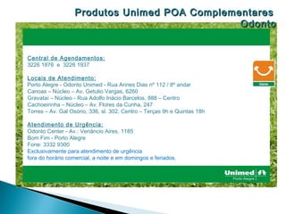 Produtos Unimed POA Complementares :
                                               Odonto


Central de Agendamentos:
3226 1876 e 3226 1937

Locais de Atendimento:
Porto Alegre - Odonto Unimed - Rua Annes Dias nº 112 / 8º andar
Canoas – Núcleo – Av. Getulio Vargas, 6260
Gravataí – Núcleo - Rua Adolfo Inácio Barcelos, 888 – Centro
Cachoeirinha – Núcleo – Av. Flores da Cunha, 247
Torres – Av. Gal Osório, 336, sl. 302, Centro – Terças 9h e Quintas 18h

Atendimento de Urgência:
Odonto Center - Av.: Venâncio Aires, 1185
Bom Fim - Porto Alegre
Fone: 3332 9300
Exclusivamente para atendimento de urgência
fora do horário comercial, a noite e em domingos e feriados.
 