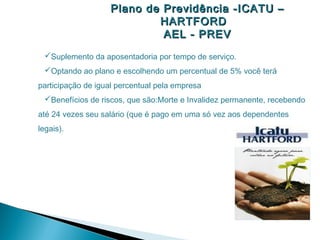 Plano de Previdência -ICATU –
                           HARTFORD
                            AEL - PREV
 Suplemento da aposentadoria por tempo de serviço.
 Optando ao plano e escolhendo um percentual de 5% você terá
participação de igual percentual pela empresa
 Benefícios de riscos, que são:Morte e Invalidez permanente, recebendo
até 24 vezes seu salário (que é pago em uma só vez aos dependentes
legais).
 