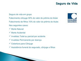 Seguro de Vida


Seguro de vida em grupo
Falecimento cônjuge 50% do valor do prêmio do titular
Falecimento de filhos 10% do valor do prêmio do titular.
Nos seguintes casos:
 Morte Natural
 Morte Acidental
 Invalidez Total ou parcial por acidente
 Invalidez Permanente por doença
 Cobertura para Cônjuge
 Assistência funeral do segurado, cônjuge e filhos
 