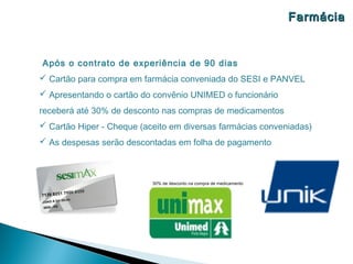 Farmácia


Após o contrato de experiência de 90 dias
 Cartão para compra em farmácia conveniada do SESI e PANVEL
 Apresentando o cartão do convênio UNIMED o funcionário
receberá até 30% de desconto nas compras de medicamentos
 Cartão Hiper - Cheque (aceito em diversas farmácias conveniadas)
 As despesas serão descontadas em folha de pagamento



                           30% de desconto na compra de medicamento
 