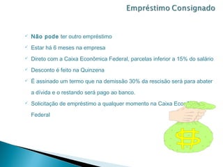    Não pode ter outro empréstimo
   Estar há 6 meses na empresa
   Direto com a Caixa Econômica Federal, parcelas inferior a 15% do salário
   Desconto é feito na Quinzena
   É assinado um termo que na demissão 30% da rescisão será para abater

    a dívida e o restando será pago ao banco.
   Solicitação de empréstimo a qualquer momento na Caixa Econômica

    Federal
 