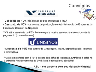 - Desconto de 10% nos cursos de pós-graduação e MBA
- Desconto de 50% nos cursos de graduação em Administração de Empresas da
Faculdade Decision de Negócios
**Vá até a secretaria da FGV Porto Alegre e mostre seu crachá e comprovante de
pagamento (contra-cheques)




- Desconto de 10% nos cursos de Graduação , MBAs, Especialização, Idiomas
e Informática

**Entre em contato com o RH e solicite sua carta de indicação. Entregue a carta na
Central de Relacionamento da UNISINOS e receba seu desconto!

                           AEL – em parceria com seu desenvolvimento!
 