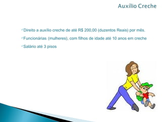 Direito   a auxílio creche de até R$ 200,00 (duzentos Reais) por mês.
Funcionárias    (mulheres), com filhos de idade até 10 anos em creche
Salário   até 3 pisos
 