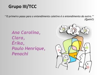 ‘’ O primeiro passo para o entendimento coletivo é o entendimento do outro.’’ (Quem?) Ana Carolina,  Clara,  Érika,  Paulo Henrique, Penachi Grupo III/TCC 