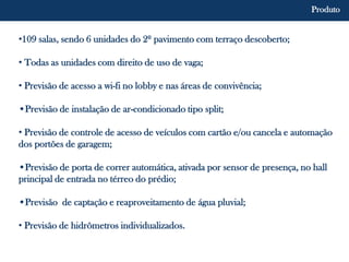 •109 salas, sendo 6 unidades do 2º pavimento com terraço descoberto;
• Todas as unidades com direito de uso de vaga;
• Previsão de acesso a wi-fi no lobby e nas áreas de convivência;
•Previsão de instalação de ar-condicionado tipo split;
• Previsão de controle de acesso de veículos com cartão e/ou cancela e automação
dos portões de garagem;
•Previsão de porta de correr automática, ativada por sensor de presença, no hall
principal de entrada no térreo do prédio;
•Previsão de captação e reaproveitamento de água pluvial;
• Previsão de hidrômetros individualizados.
Produto
 