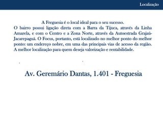 A Freguesia é o local ideal para o seu sucesso.
O bairro possui ligação direta com a Barra da Tijuca, através da Linha
Amarela, e com o Centro e a Zona Norte, através da Autoestrada Grajaú-
Jacarepaguá. O Focus, portanto, está localizado no melhor ponto do melhor
ponto: um endereço nobre, em uma das principais vias de acesso da região.
A melhor localização para quem deseja valorização e rentabilidade.
..
Av. Geremário Dantas, 1.401 - Freguesia
Localização
 