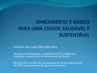Antonio da Costa Miranda Neto

Técnico em saneamento, engenheiro civil e sanitarista,
consultor, ex-secretário de saneamento do Recife.

Membro do conselho de assessoramento ao secretário-geral
da ONU, para assuntos de água e saneamento.
 