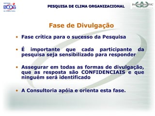 PESQUISA DE CLIMA ORGANIZACIONALPESQUISA DE CLIMA ORGANIZACIONAL
Fase de Divulgação
• Fase crítica para o sucesso da Pesquisa
• É importante que cada participante da
pesquisa seja sensibilizado para responder
• Assegurar em todas as formas de divulgação,
que as resposta são CONFIDENCIAIS e que
ninguém será identificado
• A Consultoria apóia e orienta esta fase.
 