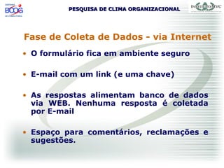 PESQUISA DE CLIMA ORGANIZACIONALPESQUISA DE CLIMA ORGANIZACIONAL
Fase de Coleta de Dados - via Internet
• O formulário fica em ambiente seguro
• E-mail com um link (e uma chave)
• As respostas alimentam banco de dados
via WEB. Nenhuma resposta é coletada
por E-mail
• Espaço para comentários, reclamações e
sugestões.
 