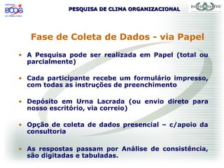 PESQUISA DE CLIMA ORGANIZACIONALPESQUISA DE CLIMA ORGANIZACIONAL
Fase de Coleta de Dados - via Papel
• A Pesquisa pode ser realizada em Papel (total ou
parcialmente)
• Cada participante recebe um formulário impresso,
com todas as instruções de preenchimento
• Depósito em Urna Lacrada (ou envio direto para
nosso escritório, via correio)
• Opção de coleta de dados presencial – c/apoio da
consultoria
• As respostas passam por Análise de consistência,
são digitadas e tabuladas.
 