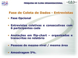 PESQUISA DE CLIMA ORGANIZACIONALPESQUISA DE CLIMA ORGANIZACIONAL
Fase de Coleta de Dados - Entrevistas
• Fase Opcional
• Entrevistas coletivas e consecutivas com
6 participantes cada
• Anotações em flip-chart – organizadas e
transcritas no relatório
• Pessoas do mesmo nível / mesma área
• Amostragem 5%.
 