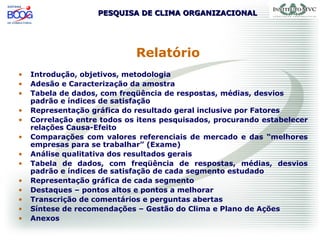PESQUISA DE CLIMA ORGANIZACIONALPESQUISA DE CLIMA ORGANIZACIONAL
Relatório
• Introdução, objetivos, metodologia
• Adesão e Caracterização da amostra
• Tabela de dados, com freqüência de respostas, médias, desvios
padrão e índices de satisfação
• Representação gráfica do resultado geral inclusive por Fatores
• Correlação entre todos os itens pesquisados, procurando estabelecer
relações Causa-Efeito
• Comparações com valores referenciais de mercado e das “melhores
empresas para se trabalhar” (Exame)
• Análise qualitativa dos resultados gerais
• Tabela de dados, com freqüência de respostas, médias, desvios
padrão e índices de satisfação de cada segmento estudado
• Representação gráfica de cada segmento
• Destaques – pontos altos e pontos a melhorar
• Transcrição de comentários e perguntas abertas
• Síntese de recomendações – Gestão do Clima e Plano de Ações
• Anexos
 