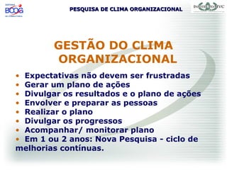 PESQUISA DE CLIMA ORGANIZACIONALPESQUISA DE CLIMA ORGANIZACIONAL
• Expectativas não devem ser frustradas
• Gerar um plano de ações
• Divulgar os resultados e o plano de ações
• Envolver e preparar as pessoas
• Realizar o plano
• Divulgar os progressos
• Acompanhar/ monitorar plano
• Em 1 ou 2 anos: Nova Pesquisa - ciclo de
melhorias contínuas.
GESTÃO DO CLIMA
ORGANIZACIONAL
 